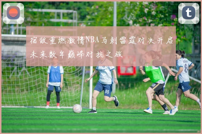 宿敌重燃激情NBA马刺雷霆对决开启未来数年巅峰对抗之旅