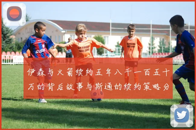 伊森与火箭续约五年八千一百五十万的背后故事与斯通的续约策略分析