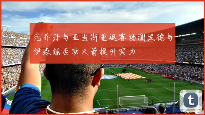 范乔丹与亚当斯重返赛场谢泼德与伊森能否助火箭提升实力