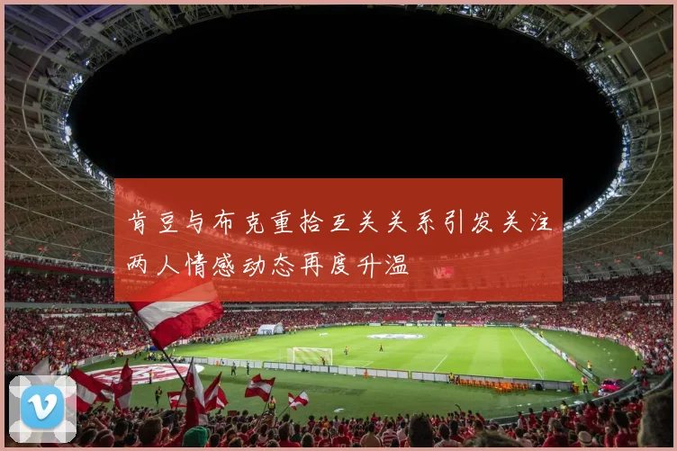 肯豆与布克重拾互关关系引发关注两人情感动态再度升温