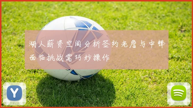 湖人薪资空间分析签约老詹与中锋面临挑战需巧妙操作