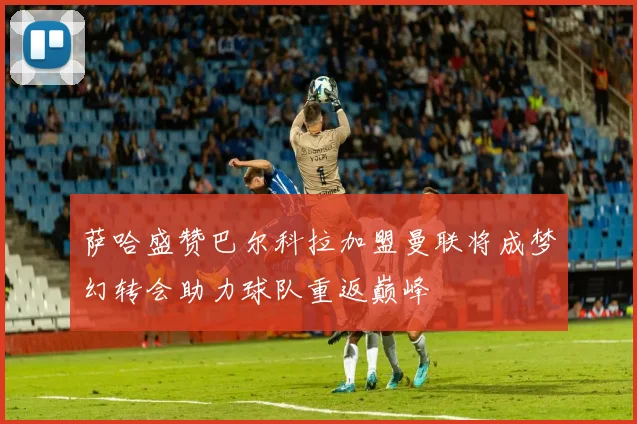 萨哈盛赞巴尔科拉加盟曼联将成梦幻转会助力球队重返巅峰