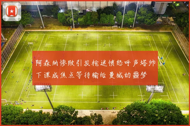 阿森纳惨败引发枪迷愤怒呼声塔帅下课成焦点等待输给曼城的噩梦