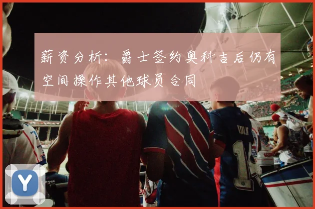 薪资分析：爵士签约奥科吉后仍有空间操作其他球员合同