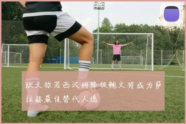 欧文称若西汉姆降级鲍文将成为萨拉赫最佳替代人选