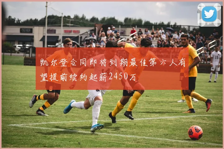 凯尔登合同即将到期最佳第六人有望提前续约起薪2450万