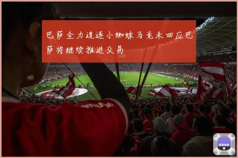 巴萨全力追逐小蜘蛛马竞未回应巴萨将继续推进交易