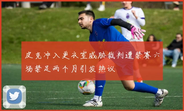 皮克冲入更衣室威胁裁判遭禁赛六场禁足两个月引发热议