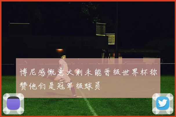 博尼感慨意大利未能晋级世界杯称赞他们是冠军级球员