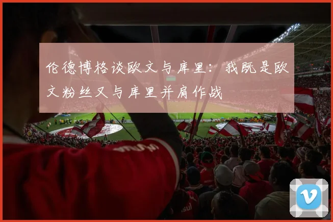 伦德博格谈欧文与库里：我既是欧文粉丝又与库里并肩作战