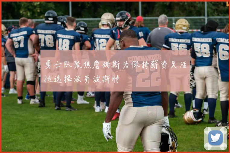 勇士队聚焦詹姆斯为保持薪资灵活性选择放弃波斯特