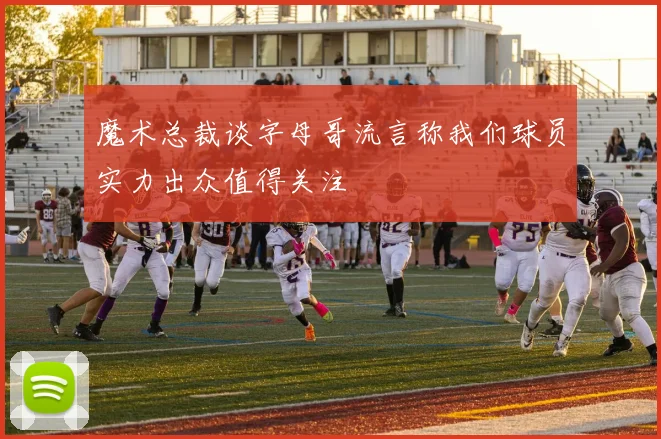 魔术总裁谈字母哥流言称我们球员实力出众值得关注
