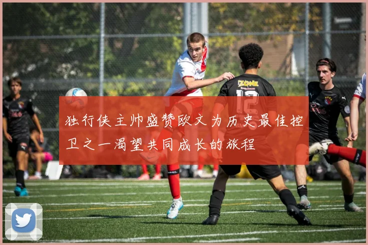 独行侠主帅盛赞欧文为历史最佳控卫之一渴望共同成长的旅程