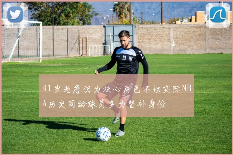 41岁老詹仍为核心角色不切实际NBA历史同龄球员多为替补身份