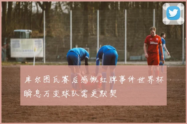 库尔图瓦赛后感慨红牌事件世界杯瞬息万变球队需更默契