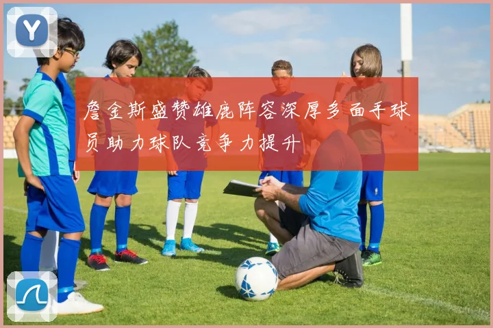 詹金斯盛赞雄鹿阵容深厚多面手球员助力球队竞争力提升