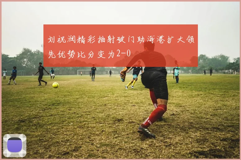 刘祝润精彩抽射破门助海港扩大领先优势比分变为2-0
