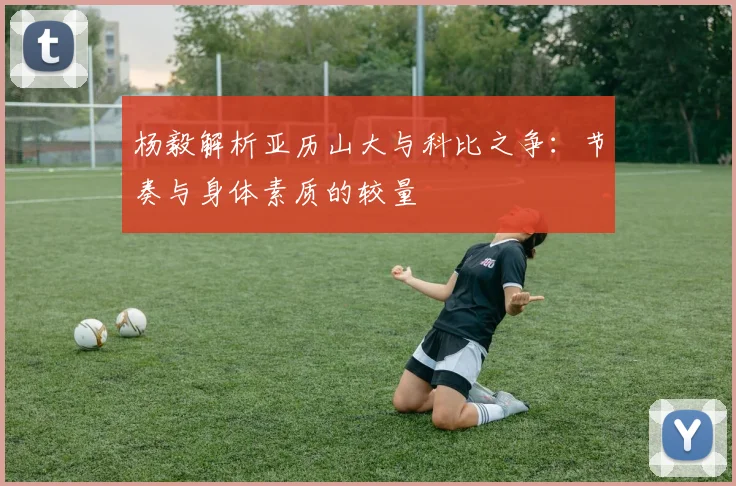 杨毅解析亚历山大与科比之争：节奏与身体素质的较量