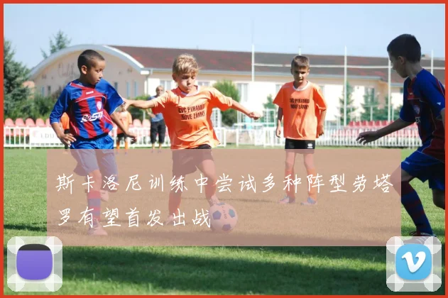 斯卡洛尼训练中尝试多种阵型劳塔罗有望首发出战