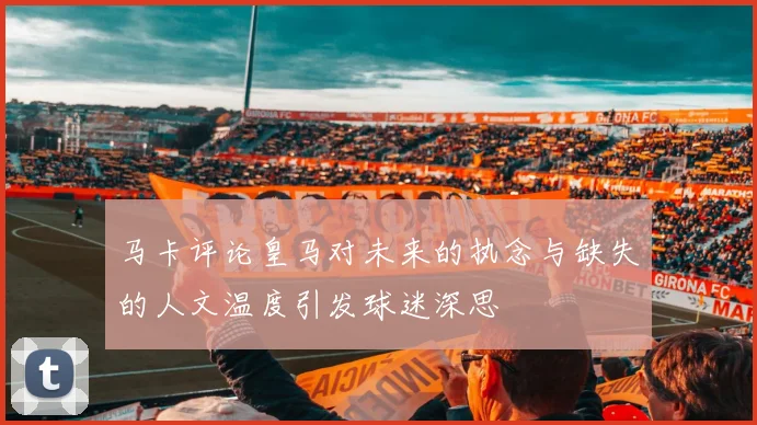 马卡评论皇马对未来的执念与缺失的人文温度引发球迷深思