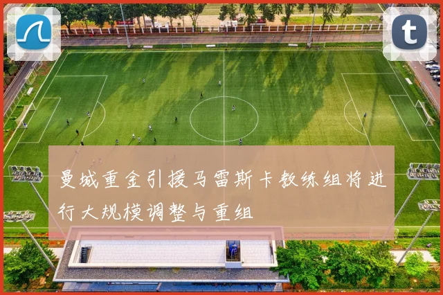 曼城重金引援马雷斯卡教练组将进行大规模调整与重组